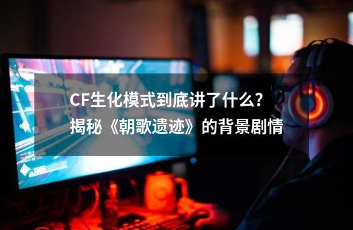 CF生化模式到底讲了什么？揭秘《朝歌遗迹》的背景剧情-第1张-游戏相关-话依网