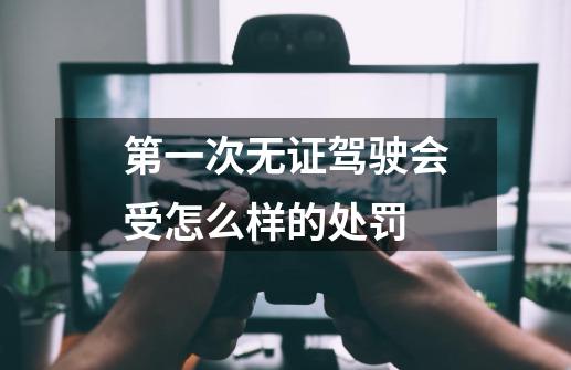 第一次无证驾驶会受怎么样的处罚-第1张-游戏相关-话依网