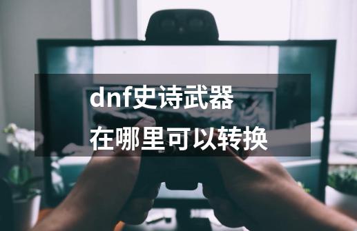 dnf史诗武器在哪里可以转换-第1张-游戏相关-话依网