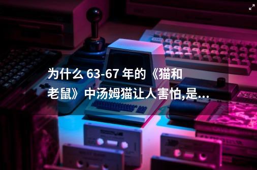 为什么 63-67 年的《猫和老鼠》中汤姆猫让人害怕,是童年阴影吗？-第1张-游戏相关-话依网