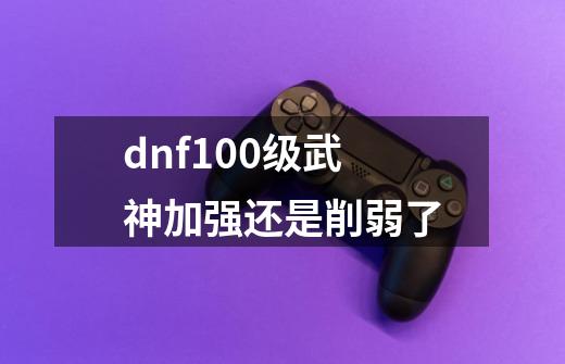 dnf100级武神加强还是削弱了-第1张-游戏相关-话依网