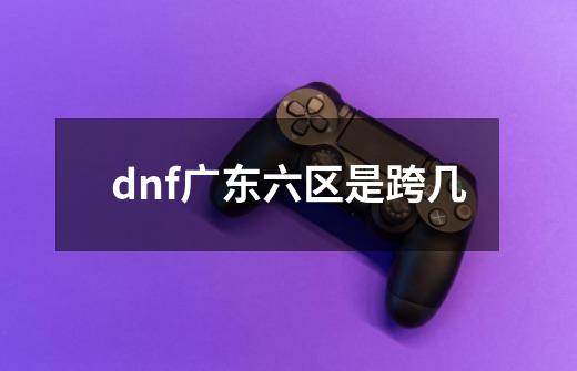 dnf广东六区是跨几-第1张-游戏相关-话依网