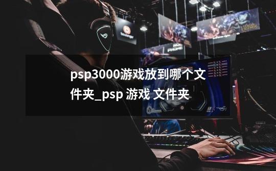 psp3000游戏放到哪个文件夹_psp 游戏 文件夹-第1张-游戏相关-话依网