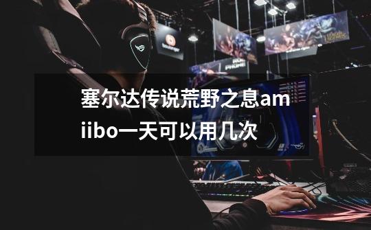 塞尔达传说荒野之息amiibo一天可以用几次-第1张-游戏相关-话依网