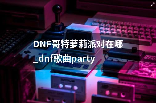 DNF哥特萝莉派对在哪_dnf歌曲party-第1张-游戏相关-话依网