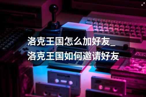 洛克王国怎么加好友_洛克王国如何邀请好友-第1张-游戏相关-话依网