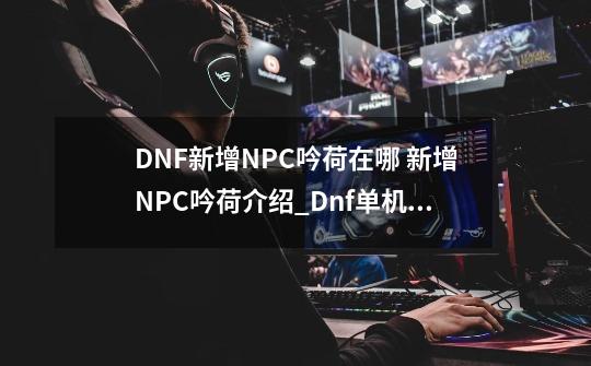 DNF新增NPC吟荷在哪 新增NPC吟荷介绍_Dnf单机版免虚拟机-第1张-游戏相关-话依网