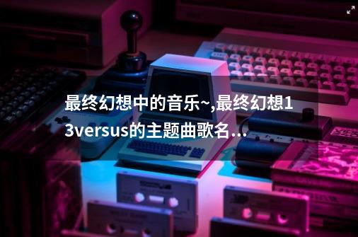 最终幻想中的音乐~,最终幻想13versus的主题曲歌名是什么-第1张-游戏相关-话依网