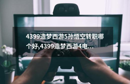 4399造梦西游5孙悟空转职哪个好,4399造梦西游4电脑版在线玩-第1张-游戏相关-话依网