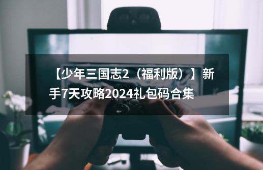 【少年三国志2（福利版）】新手7天攻略+2024礼包码合集-第1张-游戏相关-话依网