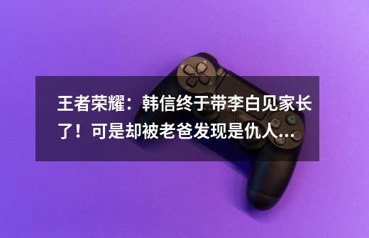 王者荣耀：韩信终于带李白见家长了！可是却被老爸发现是仇人？-第1张-游戏相关-话依网