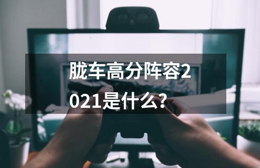 胧车高分阵容2021是什么？-第1张-游戏相关-话依网