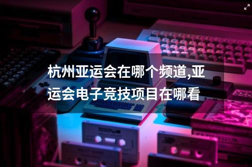 杭州亚运会在哪个频道,亚运会电子竞技项目在哪看-第1张-游戏相关-话依网