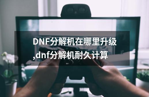 DNF分解机在哪里升级,dnf分解机耐久计算-第1张-游戏相关-话依网