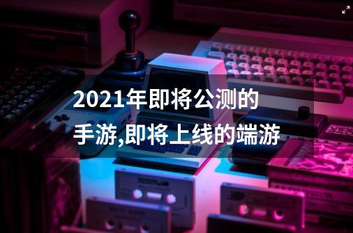 2021年即将公测的手游,即将上线的端游-第1张-游戏相关-话依网