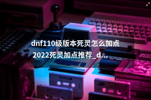 dnf110级版本死灵怎么加点 2022死灵加点推荐_dnf死灵2020刷图技能加点-第1张-游戏相关-话依网