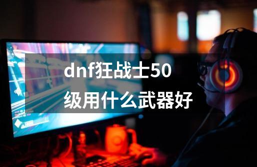 dnf狂战士50级用什么武器好-第1张-游戏相关-话依网