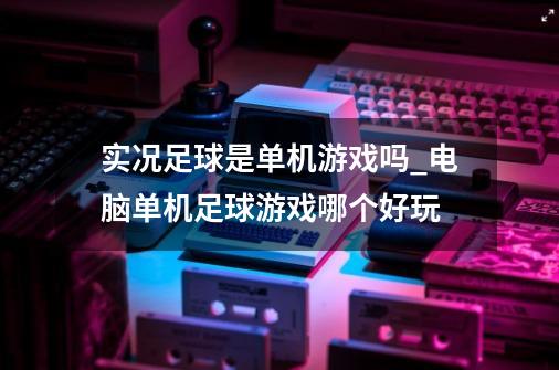 实况足球是单机游戏吗_电脑单机足球游戏哪个好玩-第1张-游戏相关-话依网