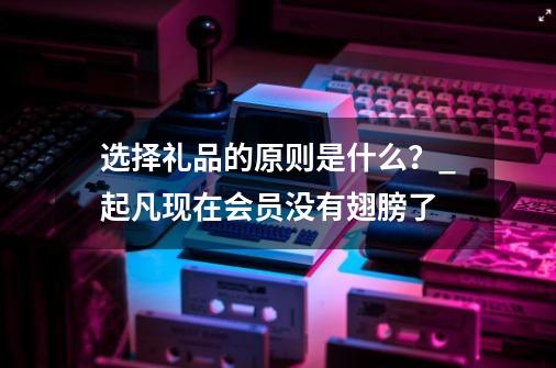 选择礼品的原则是什么？_起凡现在会员没有翅膀了-第1张-游戏相关-话依网