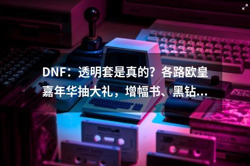 DNF：透明套是真的？各路欧皇嘉年华抽大礼，增幅书、黑钻轻松拿-第1张-游戏相关-话依网