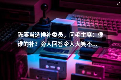 陈赓当选候补委员，问毛主席：侯谁的补？旁人回答令人大笑不止_问道地府指引计十毛交给谁-第1张-游戏相关-话依网