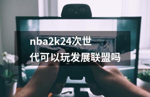 nba2k24次世代可以玩发展联盟吗-第1张-游戏相关-话依网