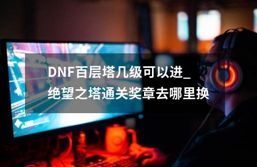 DNF百层塔几级可以进_绝望之塔通关奖章去哪里换-第1张-游戏相关-话依网