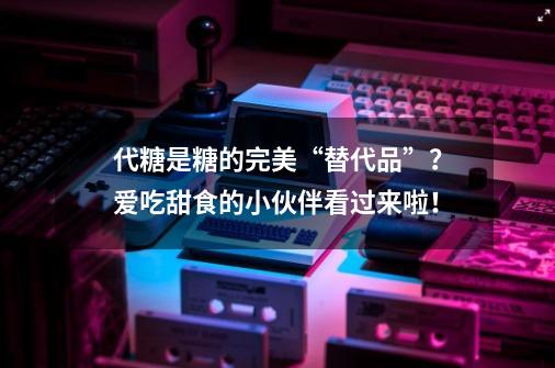 代糖是糖的完美“替代品”？爱吃甜食的小伙伴看过来啦！-第1张-游戏相关-话依网