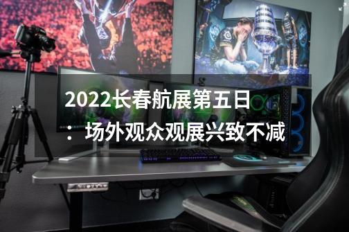 2022长春航展第五日：场外观众观展兴致不减-第1张-游戏相关-话依网