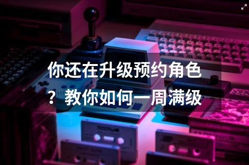 你还在升级预约角色？教你如何一周满级-第1张-游戏相关-话依网