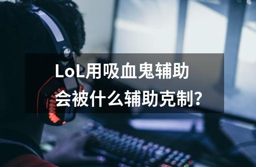 LoL用吸血鬼辅助会被什么辅助克制？-第1张-游戏相关-话依网