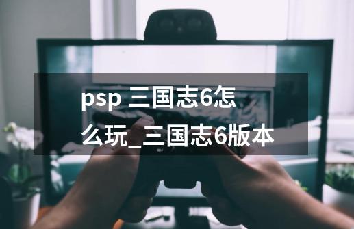 psp 三国志6怎么玩_三国志6版本-第1张-游戏相关-话依网