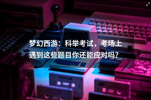 梦幻西游：科举考试，考场上遇到这些题目你还能应对吗？-第1张-游戏相关-话依网