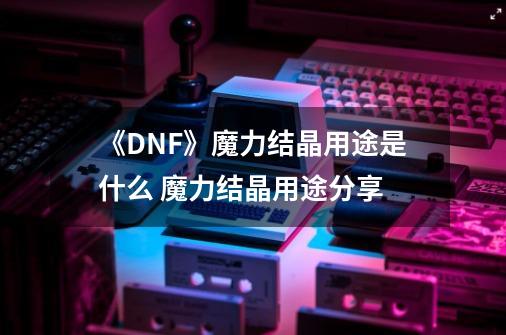 《DNF》魔力结晶用途是什么 魔力结晶用途分享-第1张-游戏相关-话依网