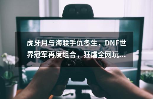 虎牙月与海联手仇冬生，DNF世界冠军再度组合，狂虐全网玩家-第1张-游戏相关-话依网