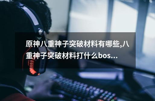 原神八重神子突破材料有哪些,八重神子突破材料打什么boss-第1张-游戏相关-话依网