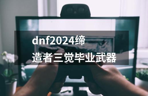 dnf2024缔造者三觉毕业武器-第1张-游戏相关-话依网