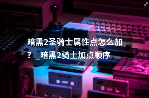 暗黑2圣骑士属性点怎么加？_暗黑2骑士加点顺序-第1张-游戏相关-话依网