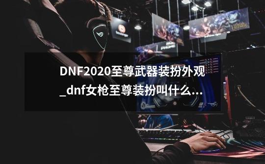 DNF2020至尊武器装扮外观_dnf女枪至尊装扮叫什么名字-第1张-游戏相关-话依网