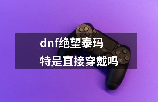 dnf绝望泰玛特是直接穿戴吗-第1张-游戏相关-话依网