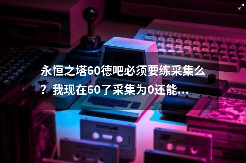 永恒之塔60德吧必须要练采集么？我现在60了采集为0还能练不？求1-499采集路线，天族_永恒之塔吧太阳镜-第1张-游戏相关-话依网