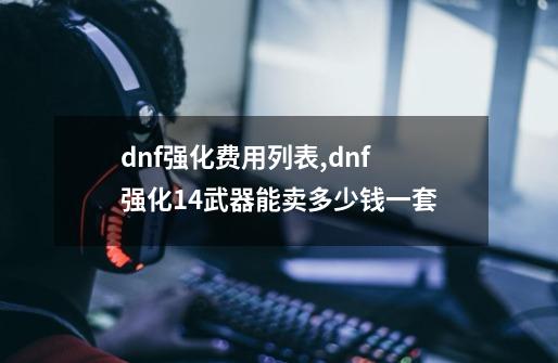 dnf强化费用列表,dnf强化14武器能卖多少钱一套-第1张-游戏相关-话依网