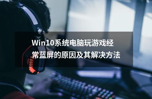 Win10系统电脑玩游戏经常蓝屏的原因及其解决方法-第1张-游戏相关-话依网