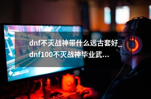 dnf不灭战神带什么远古套好_dnf100不灭战神毕业武器-第1张-游戏相关-话依网