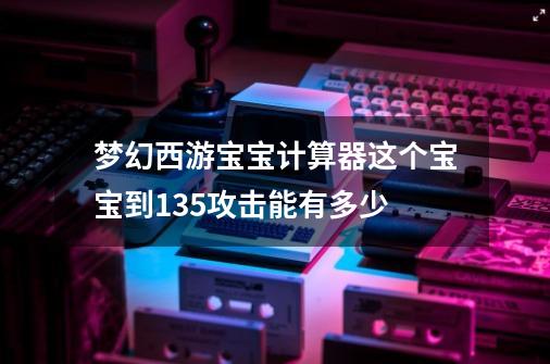 梦幻西游宝宝计算器这个宝宝到135攻击能有多少-第1张-游戏相关-话依网