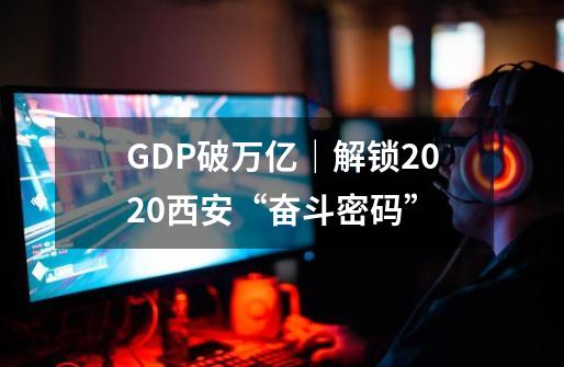 GDP破万亿｜解锁2020西安“奋斗密码”-第1张-游戏相关-话依网