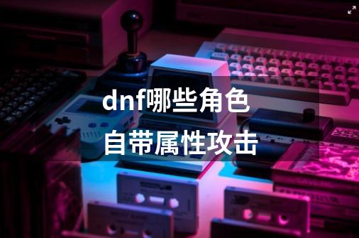 dnf哪些角色自带属性攻击-第1张-游戏相关-话依网