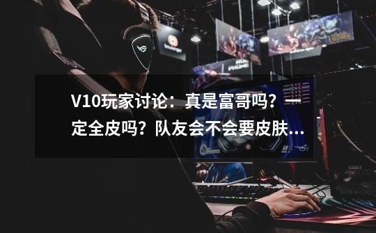 V10玩家讨论：真是富哥吗？一定全皮吗？队友会不会要皮肤？-第1张-游戏相关-话依网