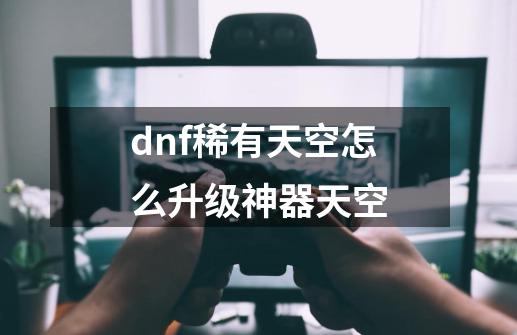 dnf稀有天空怎么升级神器天空-第1张-游戏相关-话依网