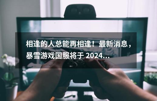 相逢的人总能再相逢！最新消息，暴雪游戏国服将于 2024 年夏季回归-第1张-游戏相关-话依网